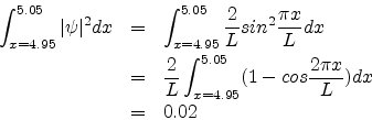 \begin{eqnarray*}
\int_{x=4.95}^{5.05} {\vert\psi\vert^{2}}dx & = & \int_{x=4.95...
...}\int_{x=4.95}^{5.05} (1-cos \frac{2\pi x}{L}) dx \\
& = & 0.02
\end{eqnarray*}